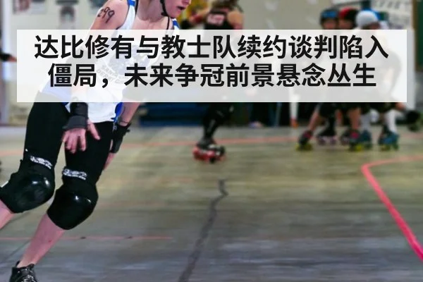 达比修有与教士队续约谈判陷入僵局，未来争冠前景悬念丛生