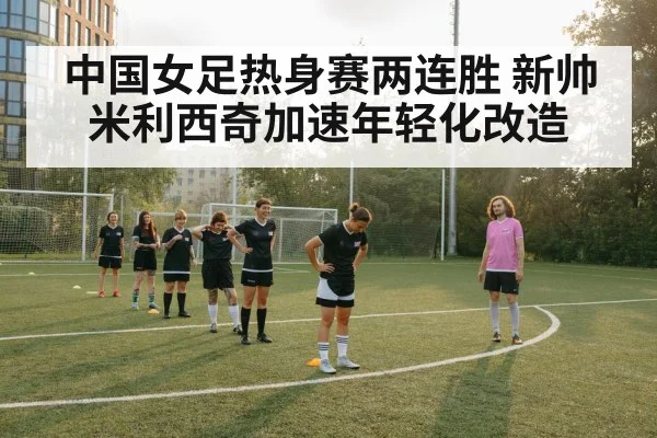 中国女足热身赛两连胜 新帅米利西奇加速年轻化改造