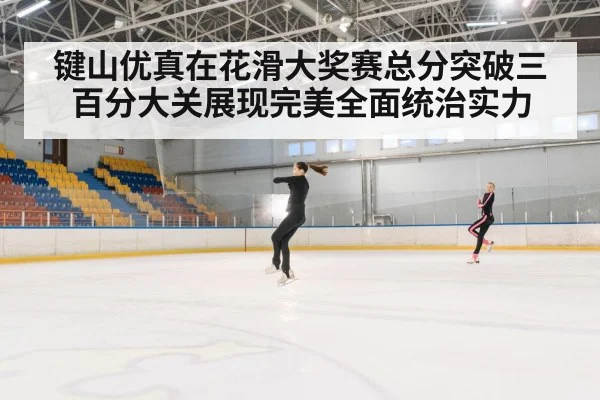 键山优真在花滑大奖赛总分突破三百分大关展现完美全面统治实力
