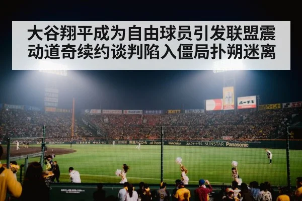 大谷翔平成为自由球员引发联盟震动道奇续约谈判陷入僵局扑朔迷离